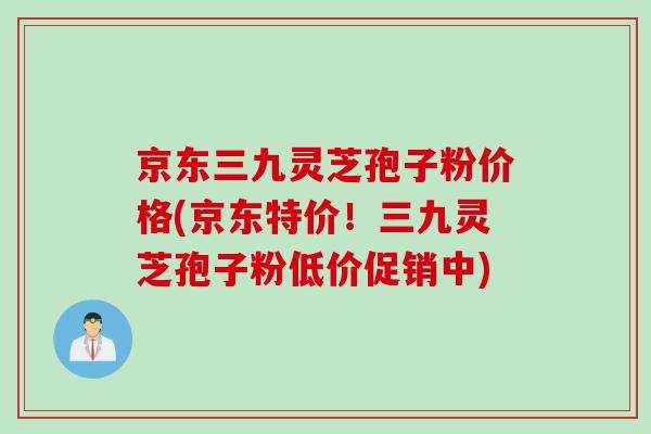 京东三九灵芝孢子粉价格(京东特价！三九灵芝孢子粉低价促销中)