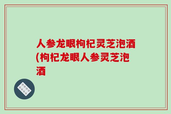 人参龙眼枸杞灵芝泡酒(枸杞龙眼人参灵芝泡酒