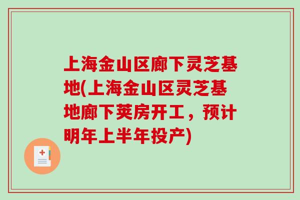 上海金山区廊下灵芝基地(上海金山区灵芝基地廊下荚房开工，预计明年上半年投产)
