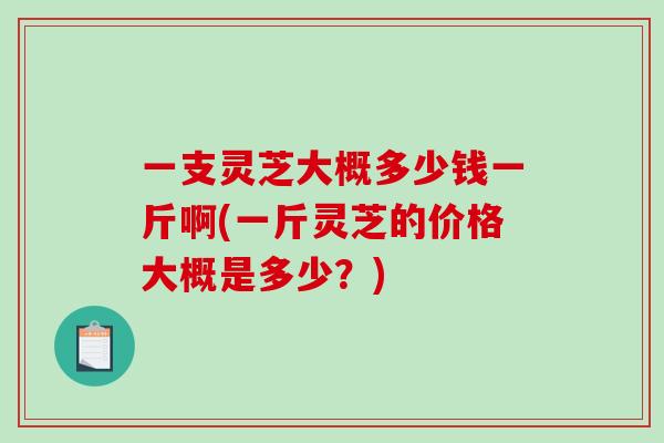 一支灵芝大概多少钱一斤啊(一斤灵芝的价格大概是多少？)