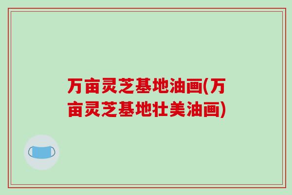 万亩灵芝基地油画(万亩灵芝基地壮美油画)