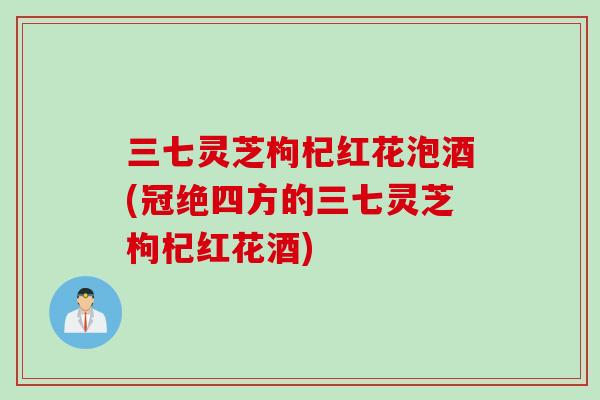 三七灵芝枸杞红花泡酒(冠绝四方的三七灵芝枸杞红花酒)