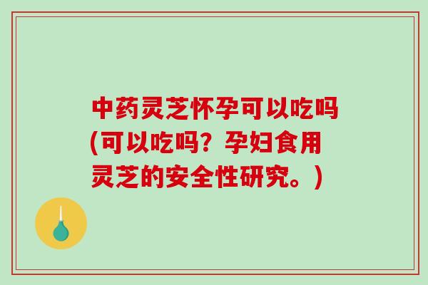 中药灵芝怀孕可以吃吗(可以吃吗？孕妇食用灵芝的安全性研究。)