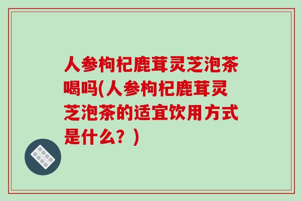 人参枸杞鹿茸灵芝泡茶喝吗(人参枸杞鹿茸灵芝泡茶的适宜饮用方式是什么？)