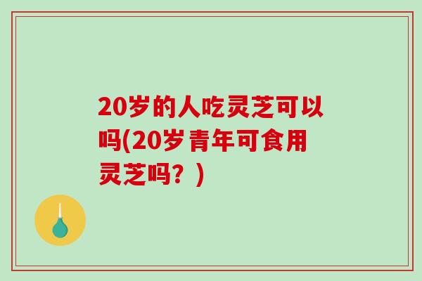 20岁的人吃灵芝可以吗(20岁青年可食用灵芝吗？)