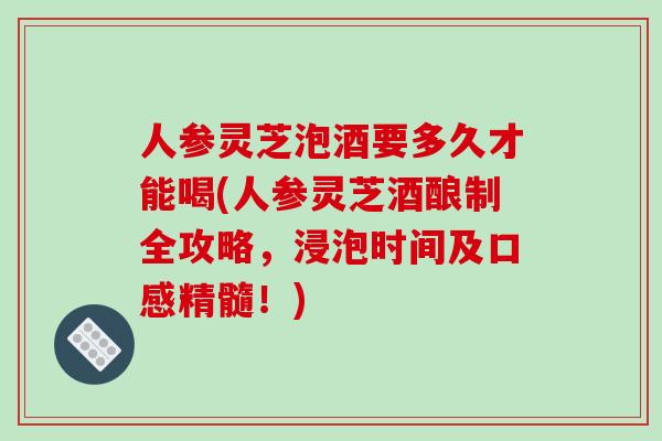 人参灵芝泡酒要多久才能喝(人参灵芝酒酿制全攻略，浸泡时间及口感精髓！)