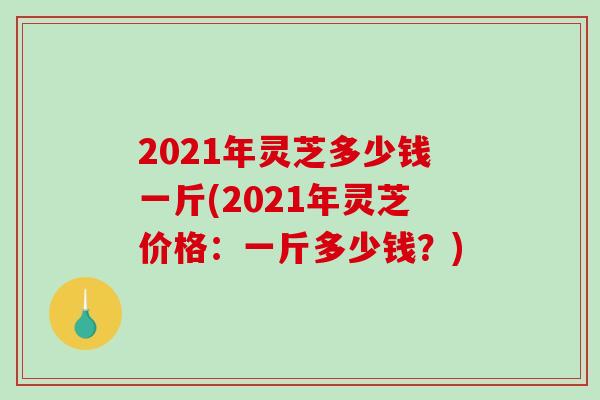 2021年灵芝多少钱一斤(2021年灵芝价格：一斤多少钱？)
