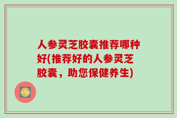 人参灵芝胶囊推荐哪种好(推荐好的人参灵芝胶囊，助您保健养生)