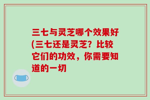 三七与灵芝哪个效果好(三七还是灵芝？比较它们的功效，你需要知道的一切
