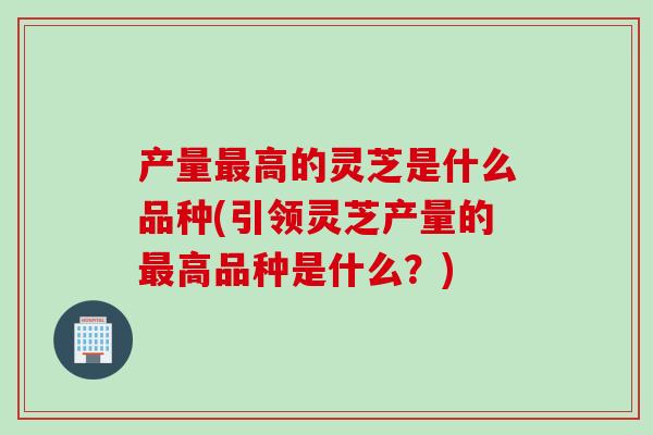 产量最高的灵芝是什么品种(引领灵芝产量的最高品种是什么？)