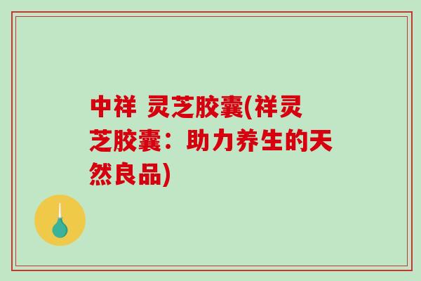 中祥 灵芝胶囊(祥灵芝胶囊：助力养生的天然良品)