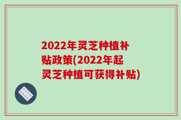 2022年灵芝种植补贴政策(2022年起灵芝种植可获得补贴)