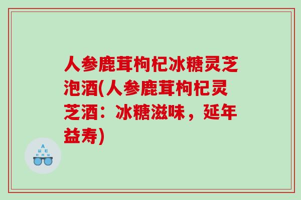 人参鹿茸枸杞冰糖灵芝泡酒(人参鹿茸枸杞灵芝酒：冰糖滋味，延年益寿)