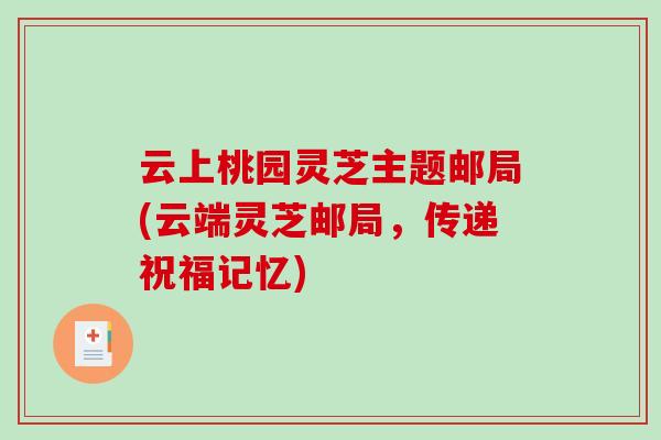 云上桃园灵芝主题邮局(云端灵芝邮局，传递祝福记忆)