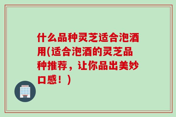什么品种灵芝适合泡酒用(适合泡酒的灵芝品种推荐，让你品出美妙口感！)