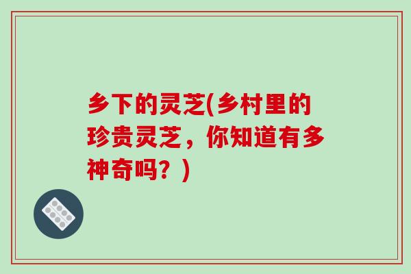 乡下的灵芝(乡村里的珍贵灵芝,你知道有多神奇吗?) 乡下的灵芝(乡村里的珍贵灵芝,你知道有多神奇吗?)