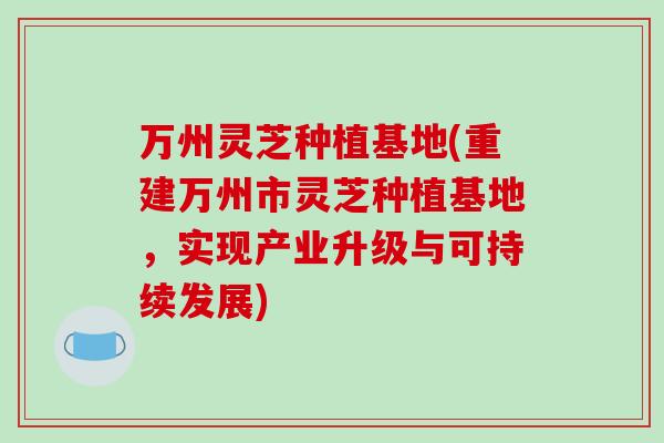 万州灵芝种植基地(重建万州市灵芝种植基地，实现产业升级与可持续发展)