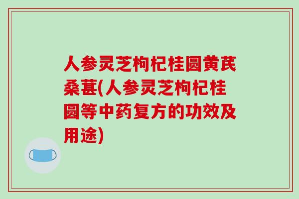 人参灵芝枸杞桂圆黄芪桑葚(人参灵芝枸杞桂圆等中药复方的功效及用途)