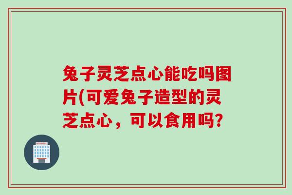 兔子灵芝点心能吃吗图片(可爱兔子造型的灵芝点心，可以食用吗？