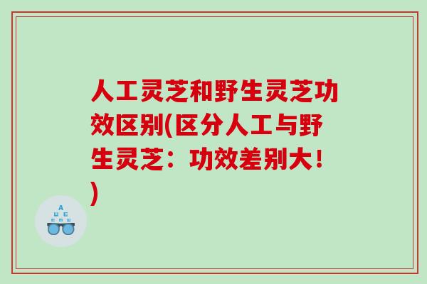 人工灵芝和野生灵芝功效区别(区分人工与野生灵芝：功效差别大！)