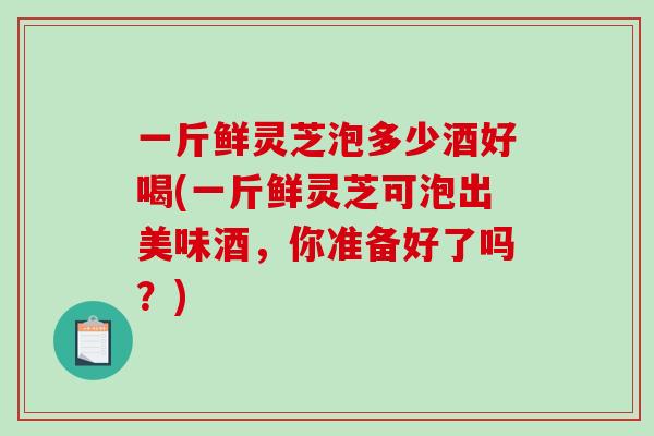 一斤鲜灵芝泡多少酒好喝(一斤鲜灵芝可泡出美味酒，你准备好了吗？)