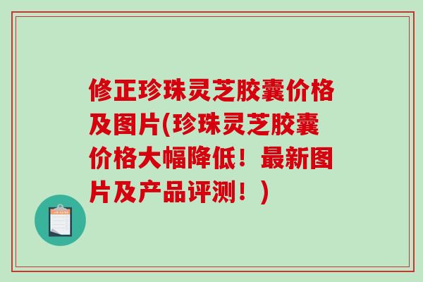 修正珍珠灵芝胶囊价格及图片(珍珠灵芝胶囊价格大幅降低！最新图片及产品评测！)