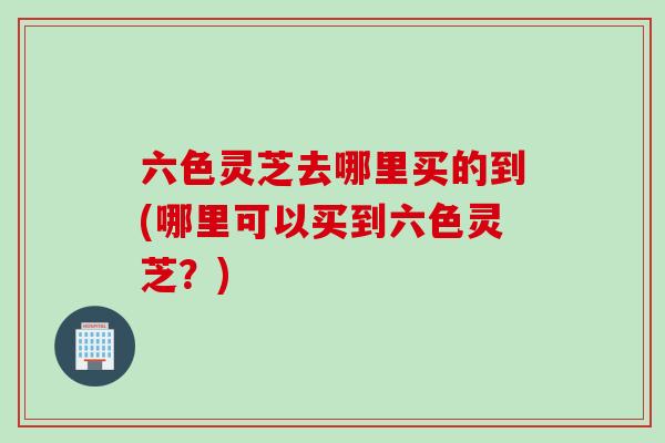 六色灵芝去哪里买的到(哪里可以买到六色灵芝？)