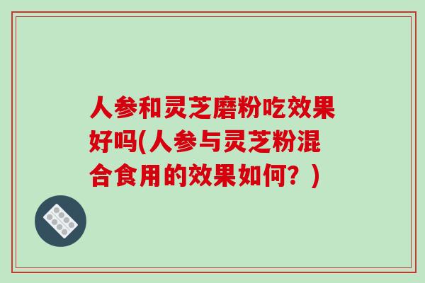 人参和灵芝磨粉吃效果好吗(人参与灵芝粉混合食用的效果如何？)