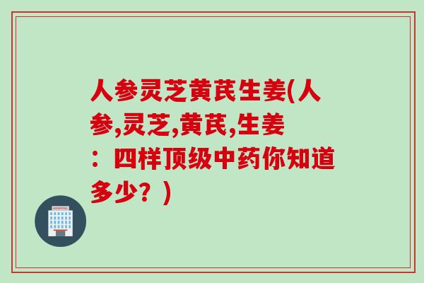 人参灵芝黄芪生姜(人参,灵芝,黄芪,生姜：四样顶级中药你知道多少？)