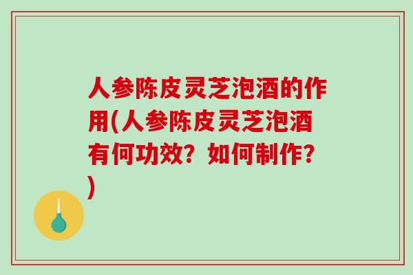 人参陈皮灵芝泡酒的作用(人参陈皮灵芝泡酒有何功效？如何制作？)