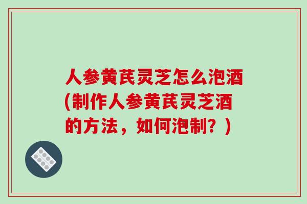 人参黄芪灵芝怎么泡酒(制作人参黄芪灵芝酒的方法，如何泡制？)