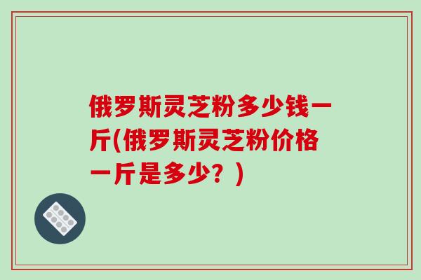 俄罗斯灵芝粉多少钱一斤(俄罗斯灵芝粉价格一斤是多少？)