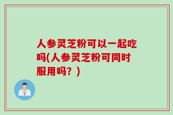 人参灵芝粉可以一起吃吗(人参灵芝粉可同时服用吗？)