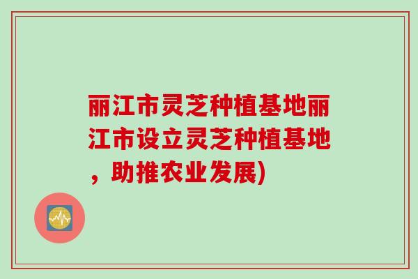 丽江市灵芝种植基地丽江市设立灵芝种植基地，助推农业发展)