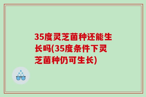 35度灵芝菌种还能生长吗(35度条件下灵芝菌种仍可生长)