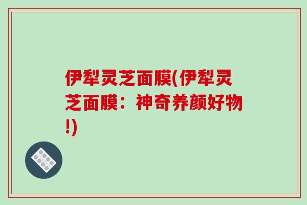 伊犁灵芝面膜(伊犁灵芝面膜：神奇养颜好物!)