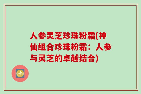 人参灵芝珍珠粉霜(神仙组合珍珠粉霜：人参与灵芝的卓越结合)