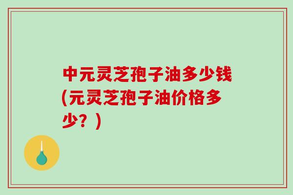 中元灵芝孢子油多少钱(元灵芝孢子油价格多少？)