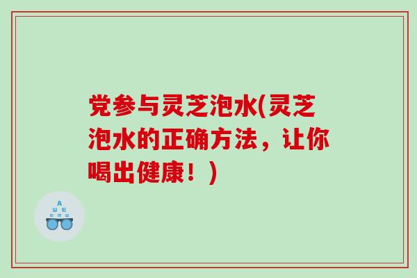 党参与灵芝泡水(灵芝泡水的正确方法，让你喝出健康！)