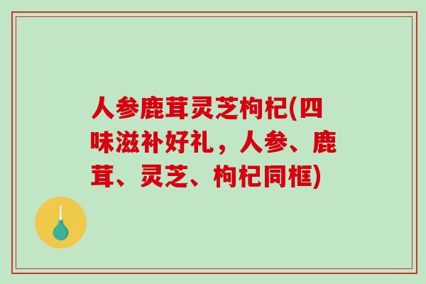 人参鹿茸灵芝枸杞(四味滋补好礼，人参、鹿茸、灵芝、枸杞同框)