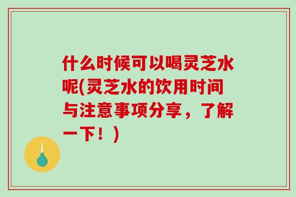 什么时候可以喝灵芝水呢(灵芝水的饮用时间与注意事项分享，了解一下！)