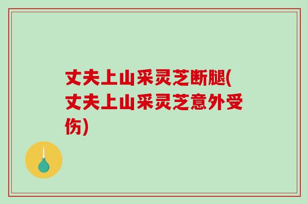 丈夫上山采灵芝断腿(丈夫上山采灵芝意外受伤)