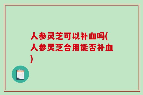 人参灵芝可以补血吗(人参灵芝合用能否补血)