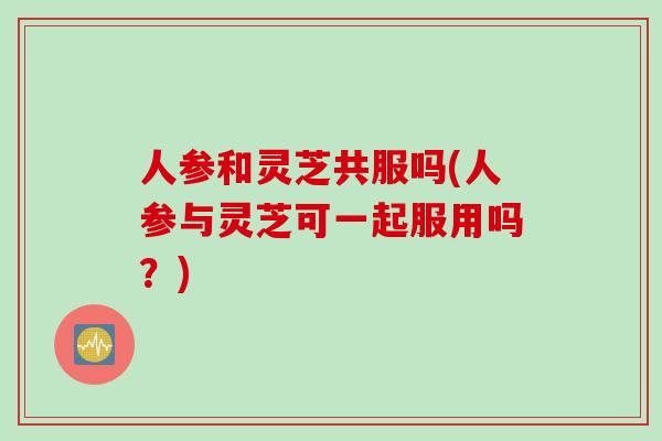 人参和灵芝共服吗(人参与灵芝可一起服用吗？)