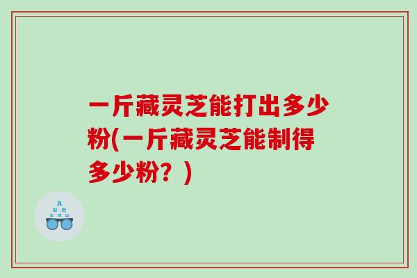 一斤藏灵芝能打出多少粉(一斤藏灵芝能制得多少粉？)