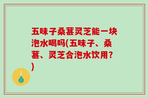 五味子桑葚灵芝能一块泡水喝吗(五味子、桑葚、灵芝合泡水饮用？)