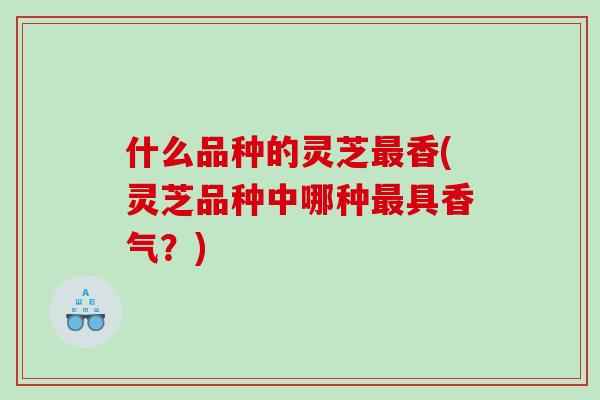 什么品种的灵芝香(灵芝品种中哪种具香气？)