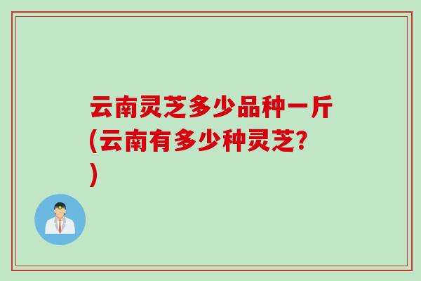 云南灵芝多少品种一斤(云南有多少种灵芝？)