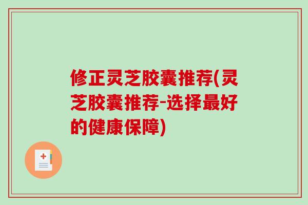 修正灵芝胶囊推荐(灵芝胶囊推荐-选择最好的健康保障)