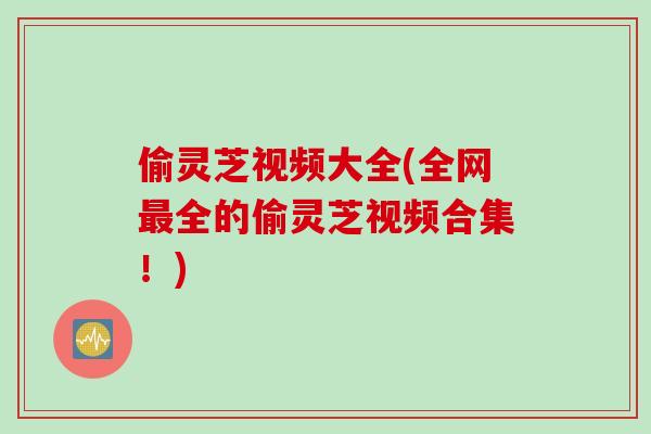 偷灵芝视频大全(全网最全的偷灵芝视频合集！)